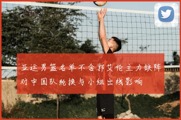 亚运男篮名单不含郭艾伦主力缺阵对中国队轮换与小组出线影响