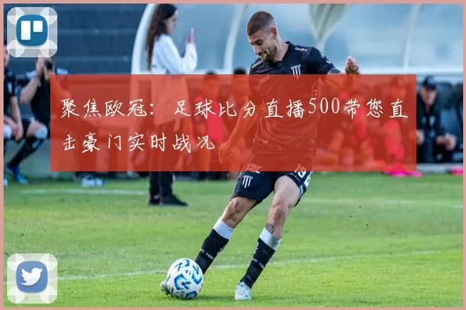 聚焦欧冠：足球比分直播500带您直击豪门实时战况