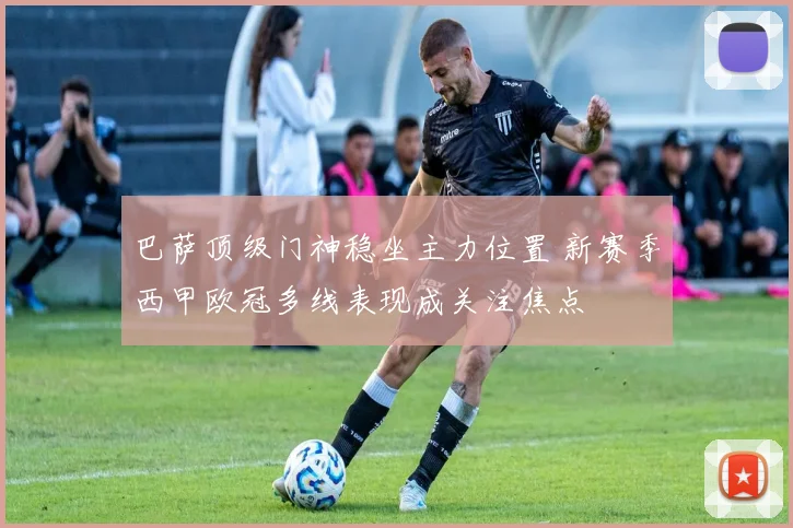 巴萨顶级门神稳坐主力位置 新赛季西甲欧冠多线表现成关注焦点