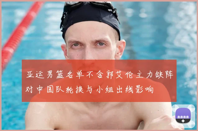 亚运男篮名单不含郭艾伦主力缺阵对中国队轮换与小组出线影响