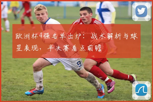 欧洲杯4强名单出炉：战术解析与球星表现，半决赛看点前瞻