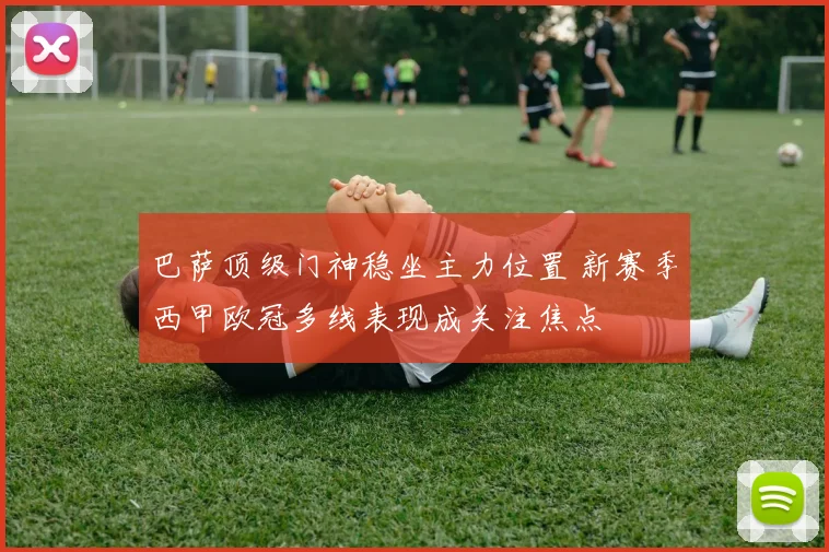 巴萨顶级门神稳坐主力位置 新赛季西甲欧冠多线表现成关注焦点