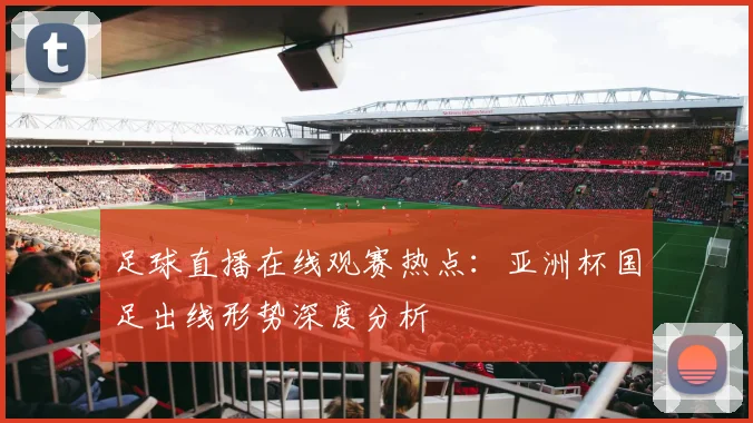 足球直播在线观赛热点：亚洲杯国足出线形势深度分析